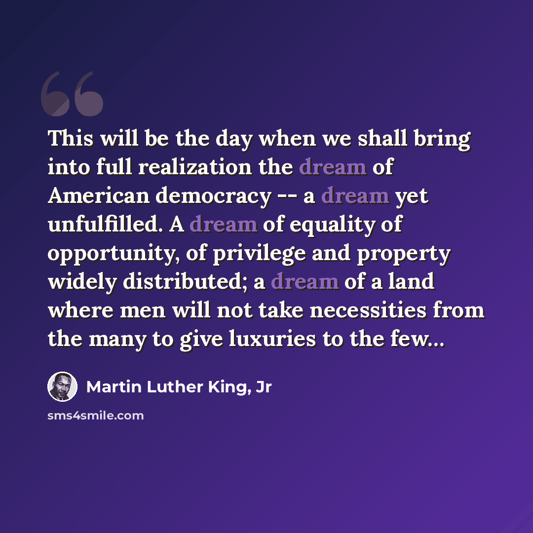 “This will be the day when we shall bring into full realization the dream of American democracy -- a dream yet unfulfilled. A dream of equality of opportunity, of privilege and property widely distributed; a dream of a land where men will not take necessities from the many to give luxuries to the…” quote by Martin Luther King, Jr