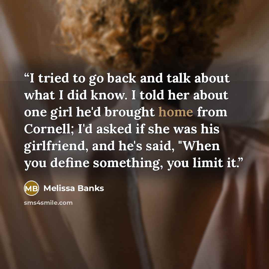 “I tried to go back and talk about what I did know. I told her about one girl he'd brought home from Cornell; I'd asked if she was his girlfriend, and he's said, "When you define something, you limit it.” quote by Melissa Banks