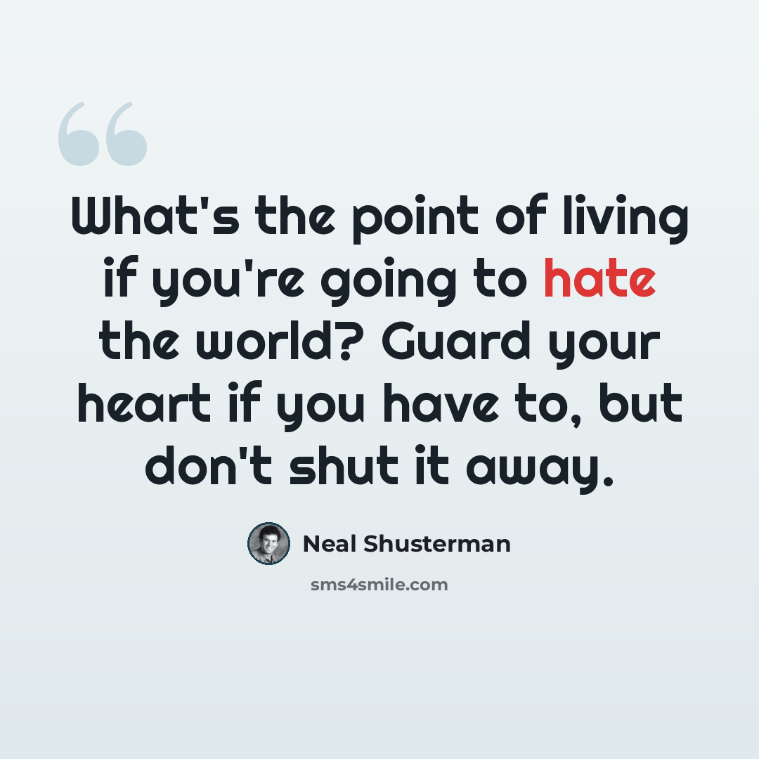 “What's the point of living if you're going to hate the world? Guard your heart if you have to, but don't shut it away.” quote by Neal Shusterman