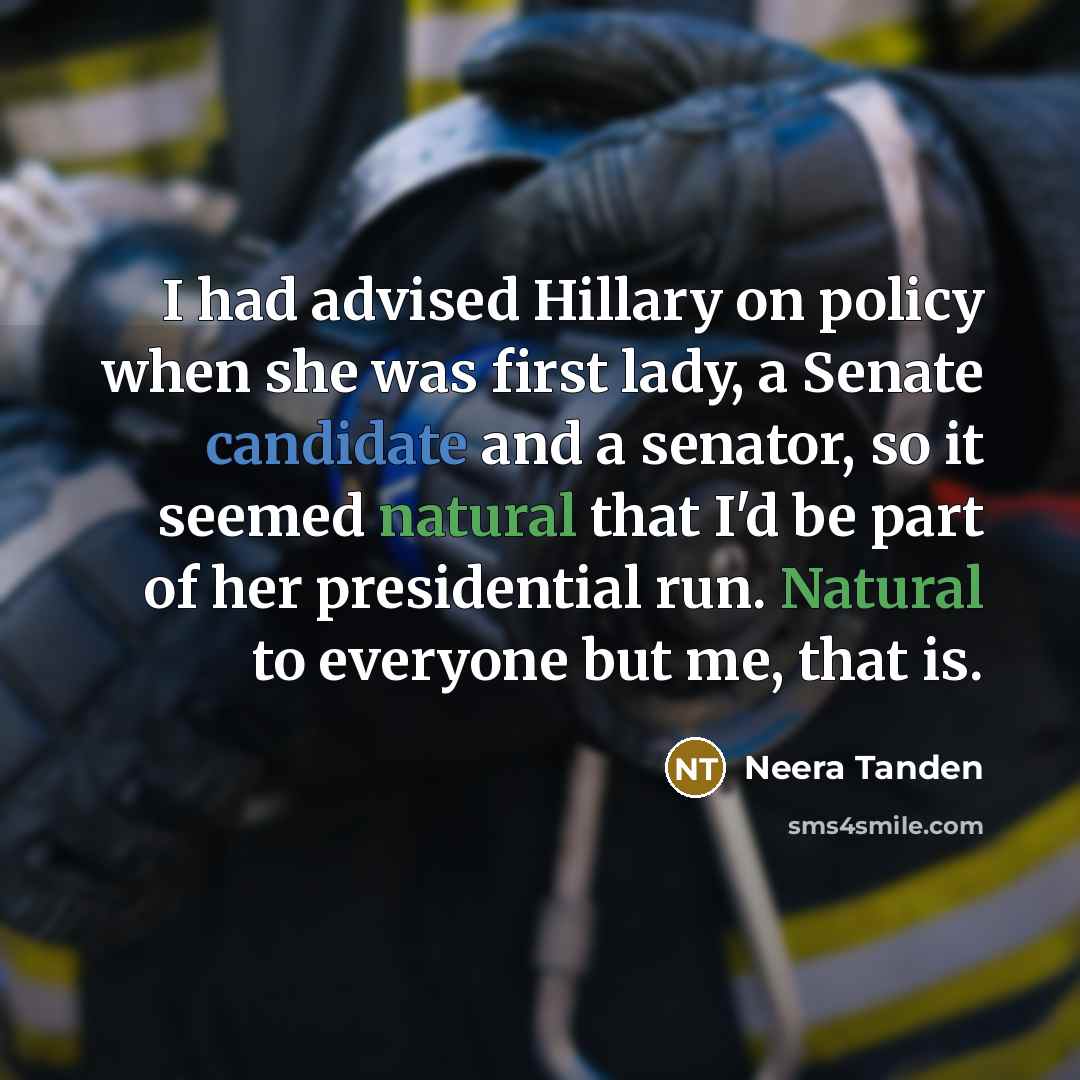 “I had advised Hillary on policy when she was first lady, a Senate candidate and a senator, so it seemed natural that I'd be part of her presidential run. Natural to everyone but me, that is.” quote by Neera Tanden