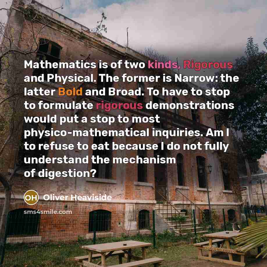“Mathematics is of two kinds, Rigorous and Physical. The former is Narrow: the latter Bold and Broad. To have to stop to formulate rigorous demonstrations would put a stop to most physico-mathematical inquiries. Am I to refuse to eat because I do not fully understand the mechanism of digestion?” quote by Oliver Heaviside