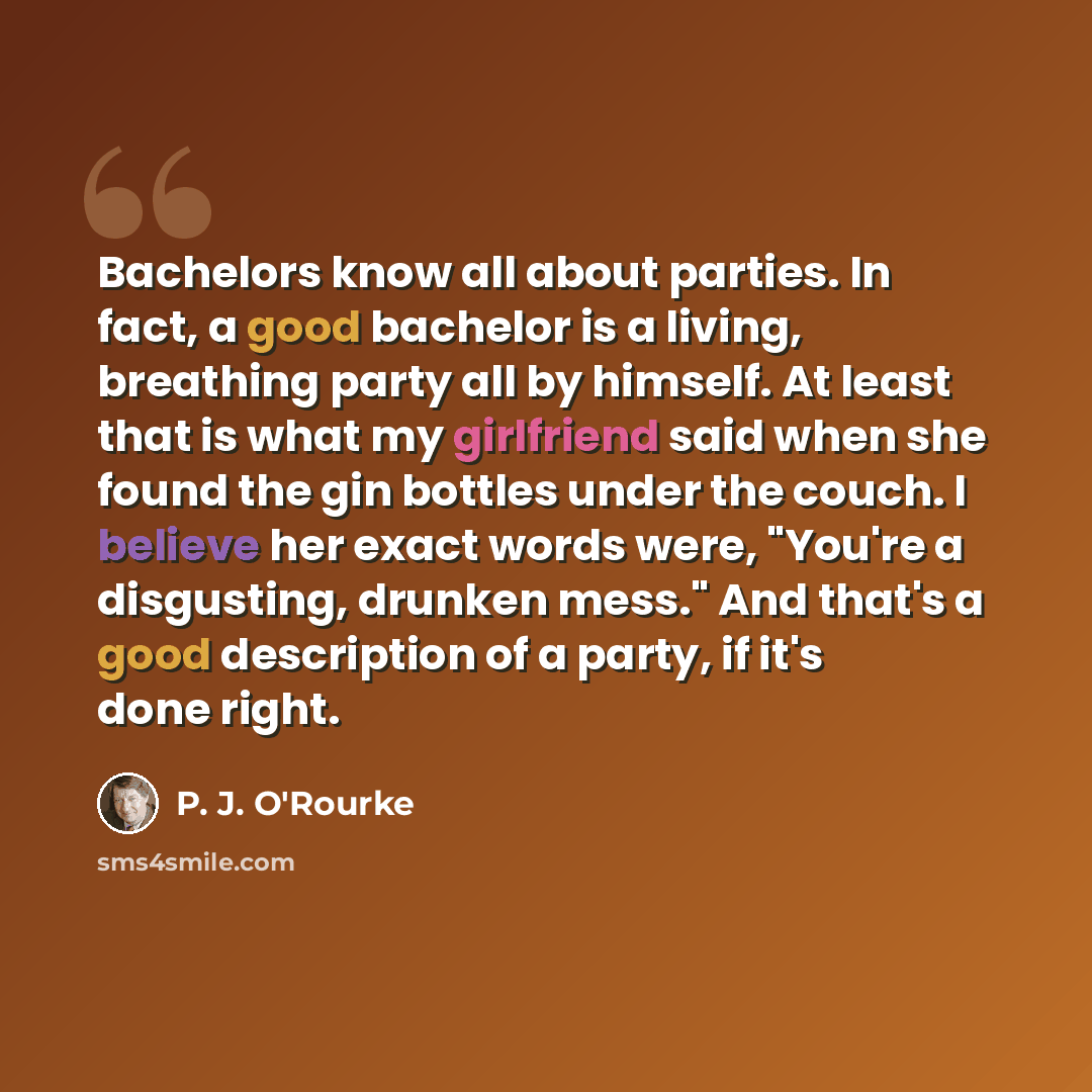 “Bachelors know all about parties. In fact, a good bachelor is a living, breathing party all by himself. At least that is what my girlfriend said when she found the gin bottles under the couch. I believe her exact words were, "You're a disgusting, drunken mess." And that's a good description of a…” quote by P. J. O'Rourke