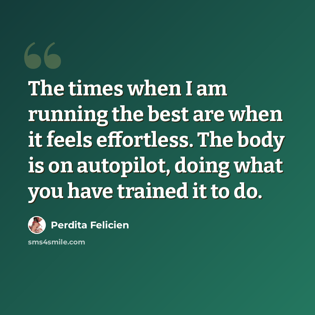 “The times when I am running the best are when it feels effortless. The body is on autopilot, doing what you have trained it to do.” quote by Perdita Felicien