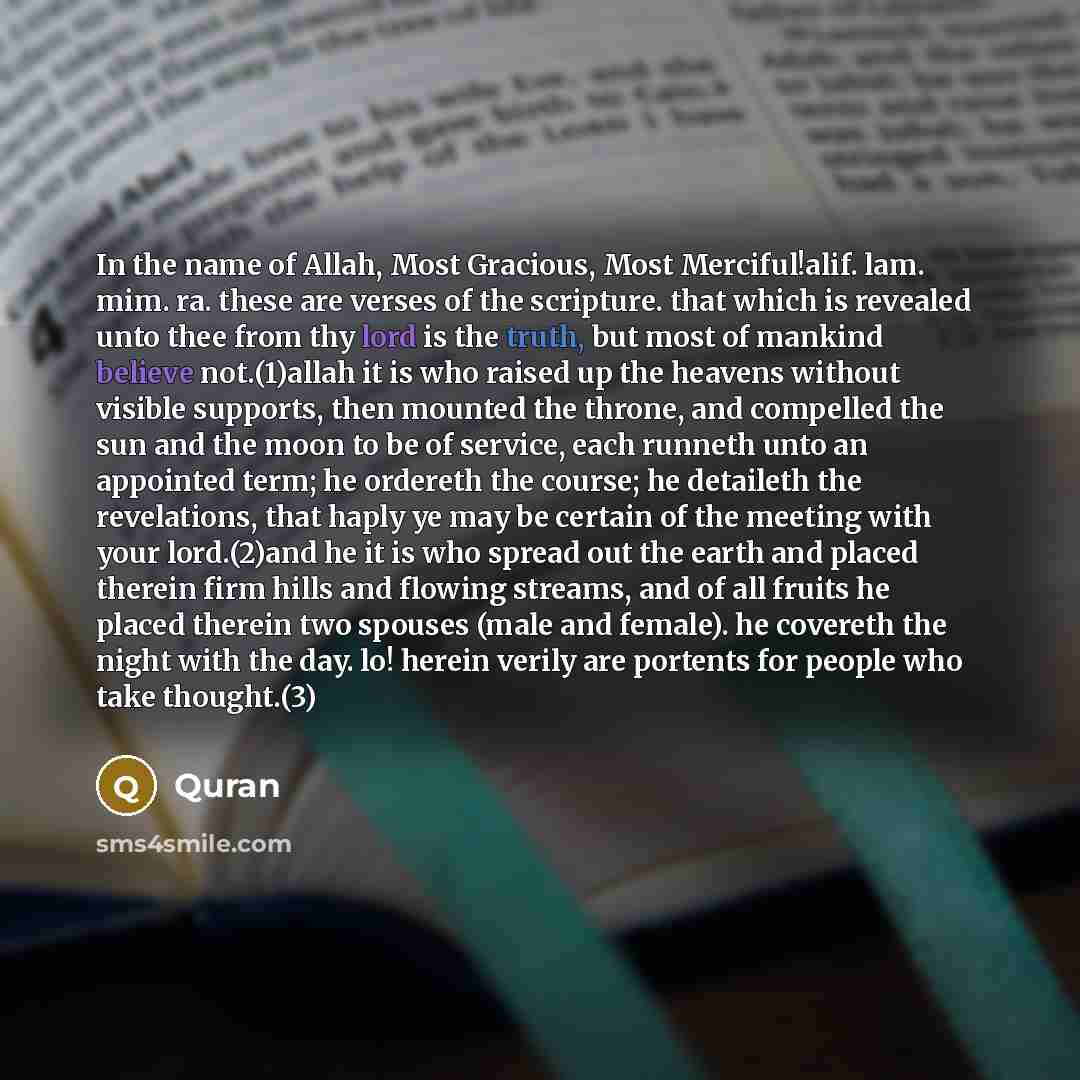 “In the name of Allah, Most Gracious, Most Merciful!alif. lam. mim. ra. these are verses of the scripture. that which is revealed unto thee from thy lord is the truth, but most of mankind believe not.(1)allah it is who raised up the heavens without visible supports, then mounted the throne, and…” quote by Quran