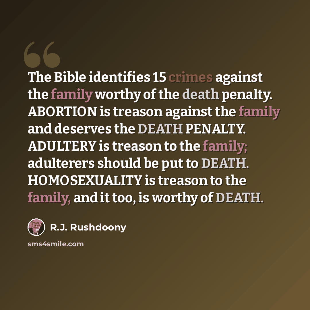 “The Bible identifies 15 crimes against the family worthy of the death penalty. ABORTION is treason against the family and deserves the DEATH PENALTY. ADULTERY is treason to the family; adulterers should be put to DEATH. HOMOSEXUALITY is treason to the family, and it too, is worthy of DEATH.” quote by R.J. Rushdoony