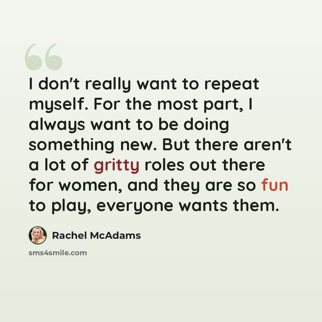 “I don't really want to repeat myself. For the most part, I always want to be doing something new. But there aren't a lot of gritty roles out there for women, and they are so fun to play, everyone wants them.” quote by Rachel McAdams