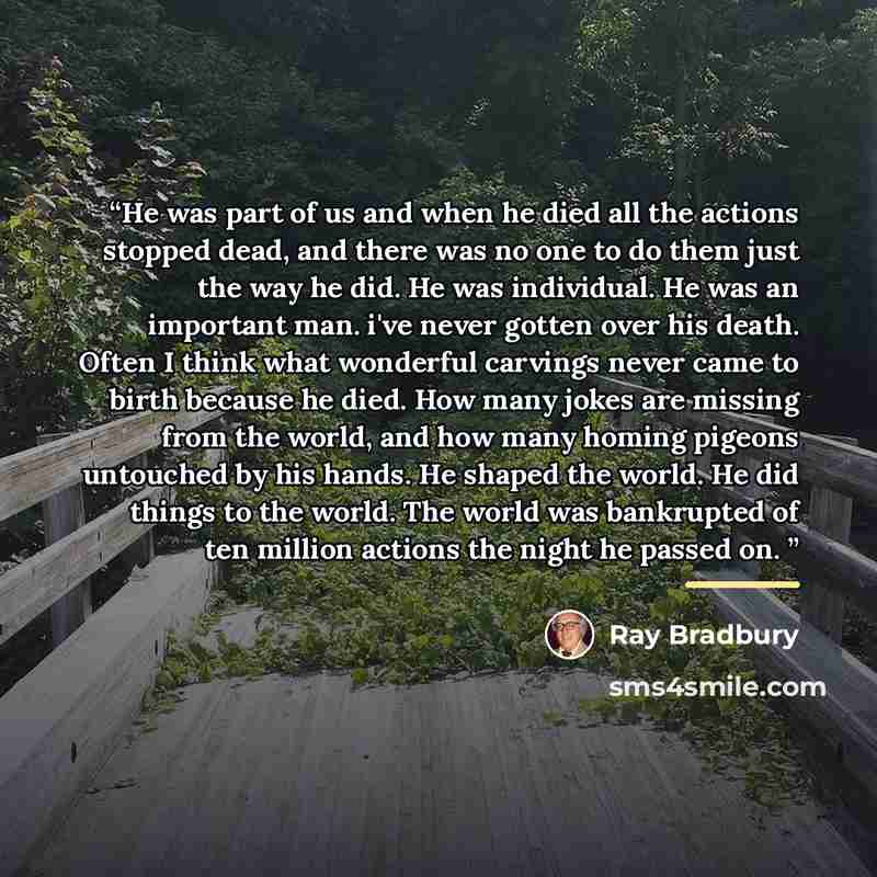 “He was part of us and when he died all the actions stopped dead, and there was no one to do them just the way he did. He was individual. He was an important man. i've never gotten over his death. Often I think what wonderful carvings never came to birth because he died. How many jokes are missing…” quote by Ray Bradbury