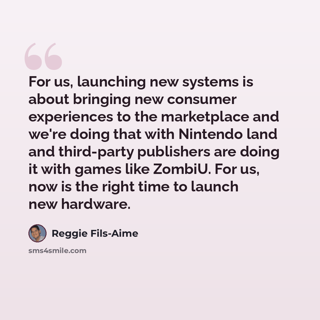 “For us, launching new systems is about bringing new consumer experiences to the marketplace and we're doing that with Nintendo land and third-party publishers are doing it with games like ZombiU. For us, now is the right time to launch new hardware.” quote by Reggie Fils-Aime