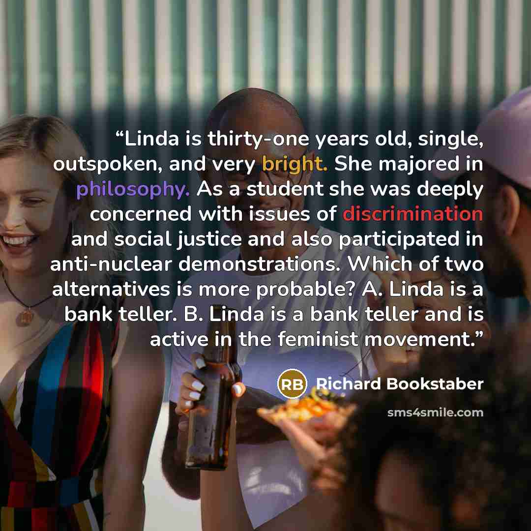 “Linda is thirty-one years old, single, outspoken, and very bright. She majored in philosophy. As a student she was deeply concerned with issues of discrimination and social justice and also participated in anti-nuclear demonstrations. Which of two alternatives is more probable? A. Linda is a bank…” quote by Richard Bookstaber