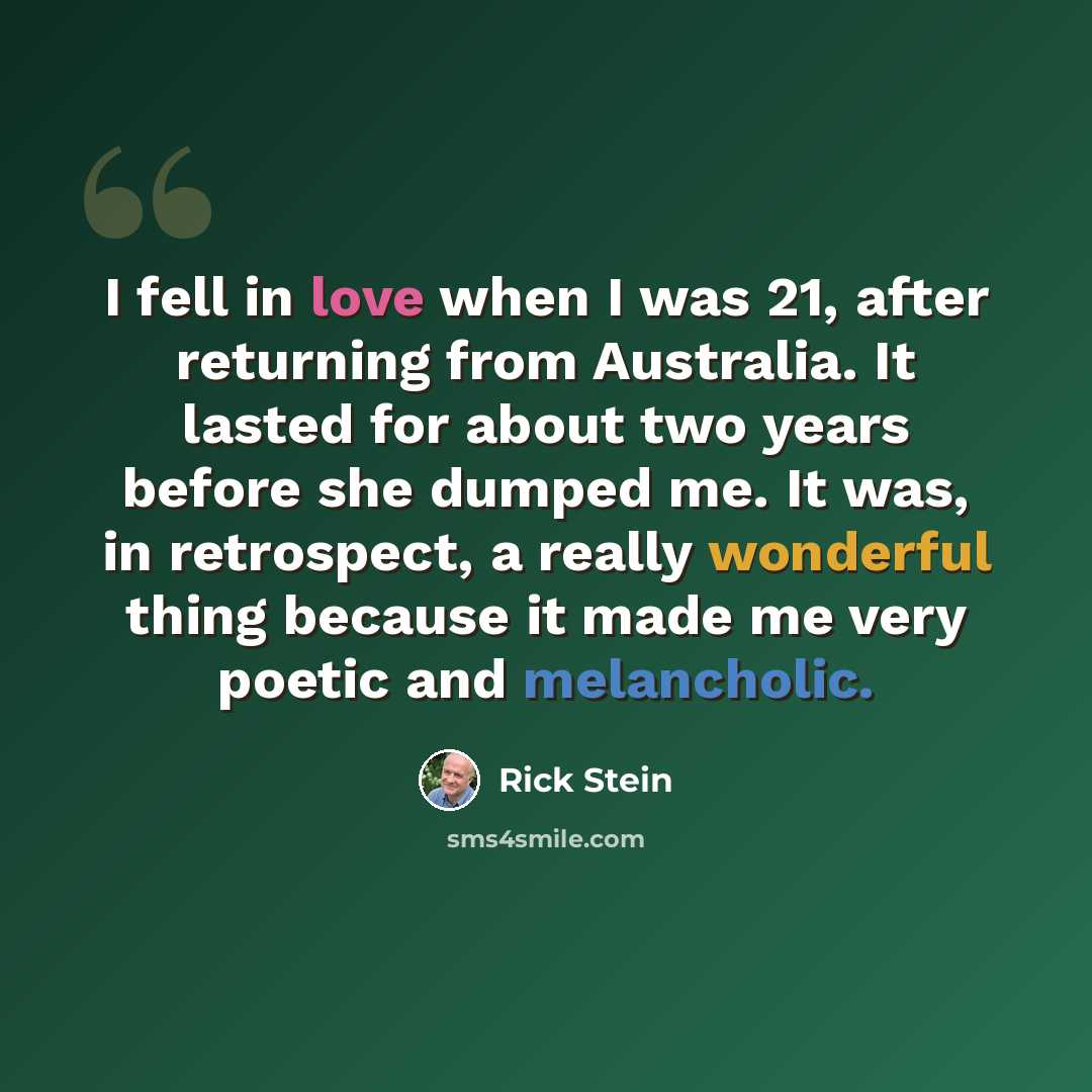 “I fell in love when I was 21, after returning from Australia. It lasted for about two years before she dumped me. It was, in retrospect, a really wonderful thing because it made me very poetic and melancholic.” quote by Rick Stein