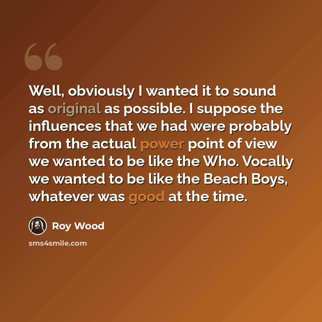“Well, obviously I wanted it to sound as original as possible. I suppose the influences that we had were probably from the actual power point of view we wanted to be like the Who. Vocally we wanted to be like the Beach Boys, whatever was good at the time.” quote by Roy Wood