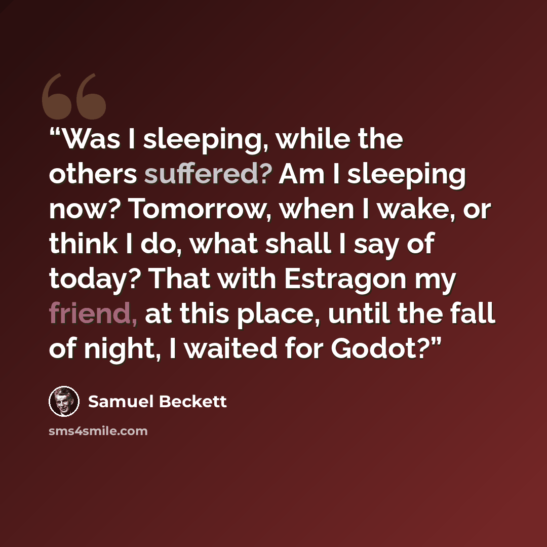 “Was I sleeping, while the others suffered? Am I sleeping now? Tomorrow, when I wake, or think I do, what shall I say of today? That with Estragon my friend, at this place, until the fall of night, I waited for Godot?” quote by Samuel Beckett