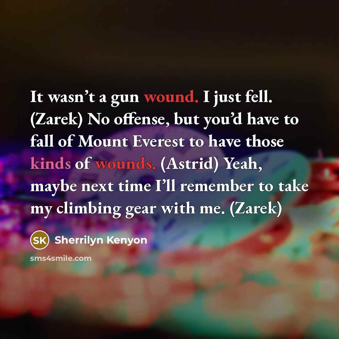 “It wasn’t a gun wound. I just fell. (Zarek) No offense, but you’d have to fall of Mount Everest to have those kinds of wounds. (Astrid) Yeah, maybe next time I’ll remember to take my climbing gear with me. (Zarek)” quote by Sherrilyn Kenyon