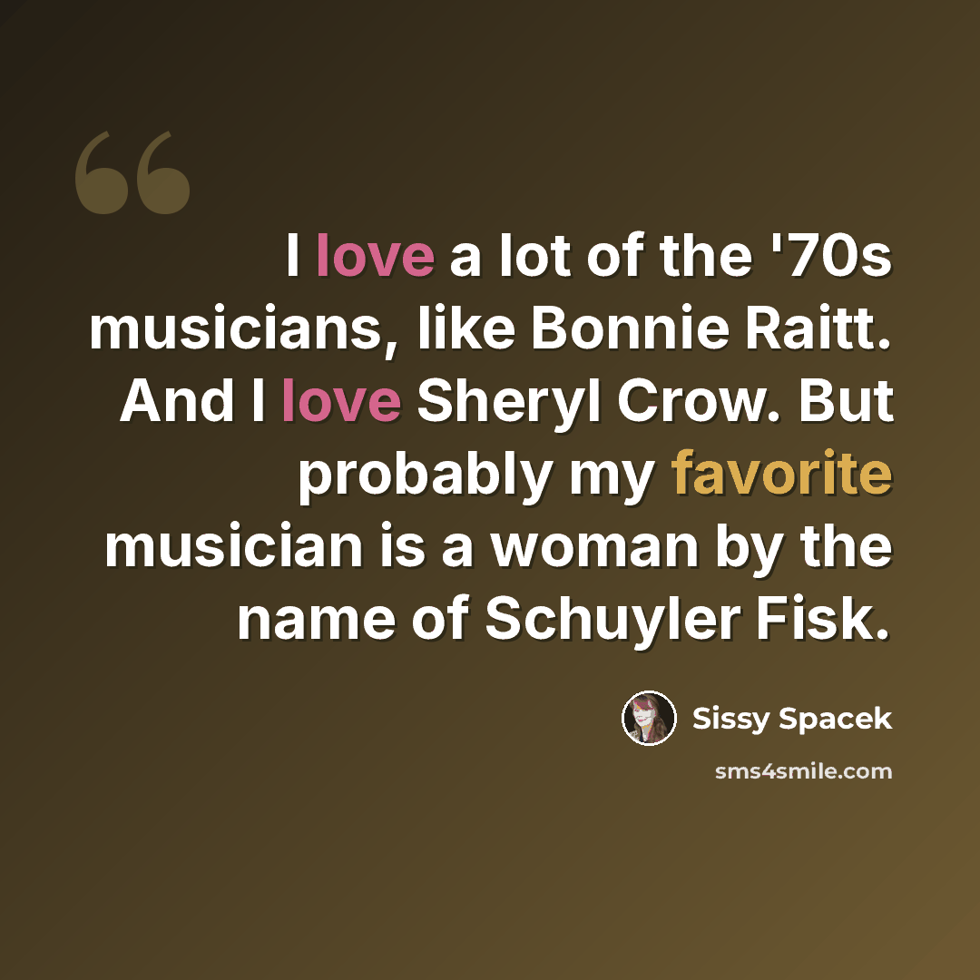 “I love a lot of the '70s musicians, like Bonnie Raitt. And I love Sheryl Crow. But probably my favorite musician is a woman by the name of Schuyler Fisk.” quote by Sissy Spacek