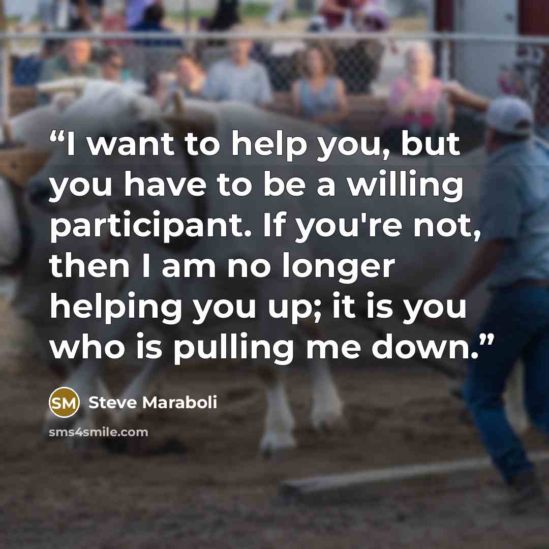“I want to help you, but you have to be a willing participant. If you're not, then I am no longer helping you up; it is you who is pulling me down.” quote by Steve Maraboli