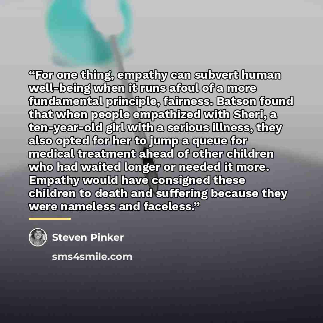 “For one thing, empathy can subvert human well-being when it runs afoul of a more fundamental principle, fairness. Batson found that when people empathized with Sheri, a ten-year-old girl with a serious illness, they also opted for her to jump a queue for medical treatment ahead of other children…” quote by Steven Pinker