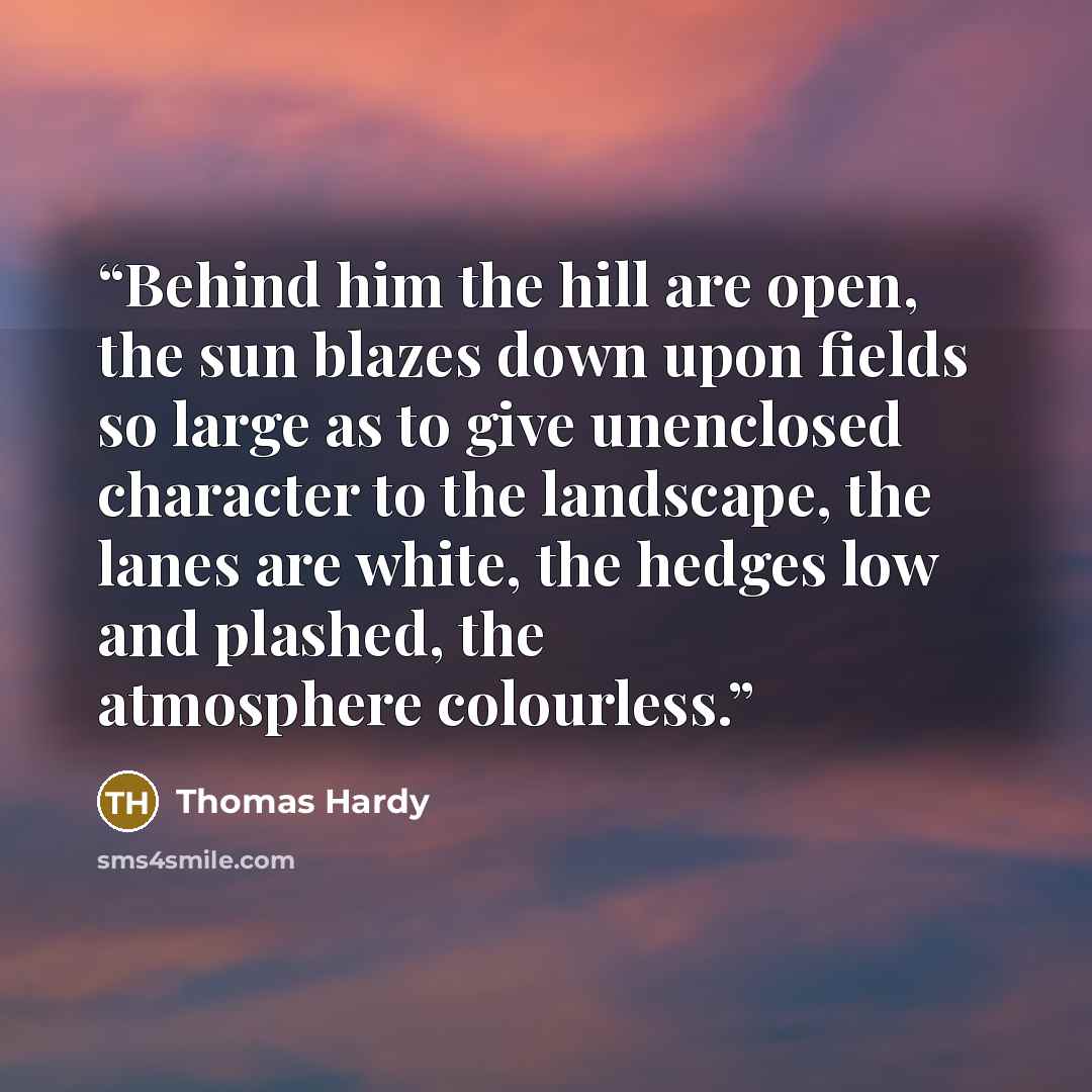 “Behind him the hill are open, the sun blazes down upon fields so large as to give unenclosed character to the landscape, the lanes are white, the hedges low and plashed, the atmosphere colourless.” quote by Thomas Hardy