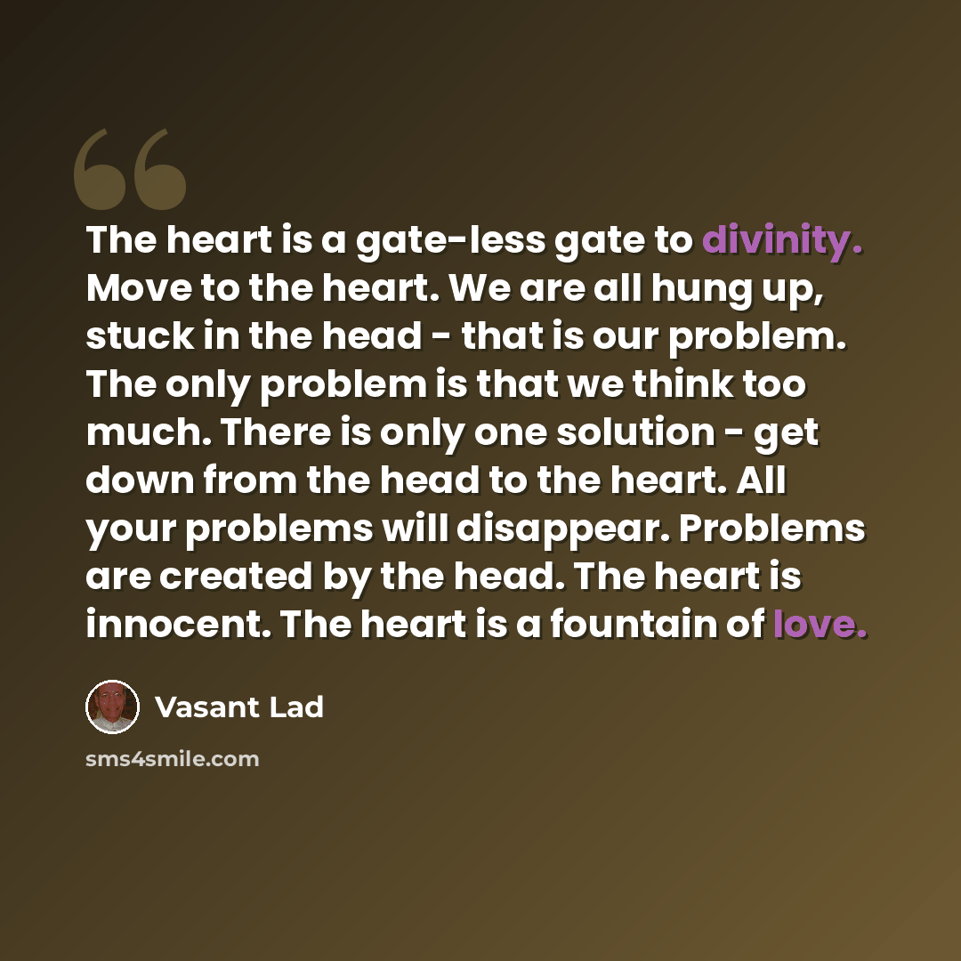 “The heart is a gate-less gate to divinity. Move to the heart. We are all hung up, stuck in the head - that is our problem. The only problem is that we think too much. There is only one solution - get down from the head to the heart. All your problems will disappear. Problems are created by the…” quote by Vasant Lad