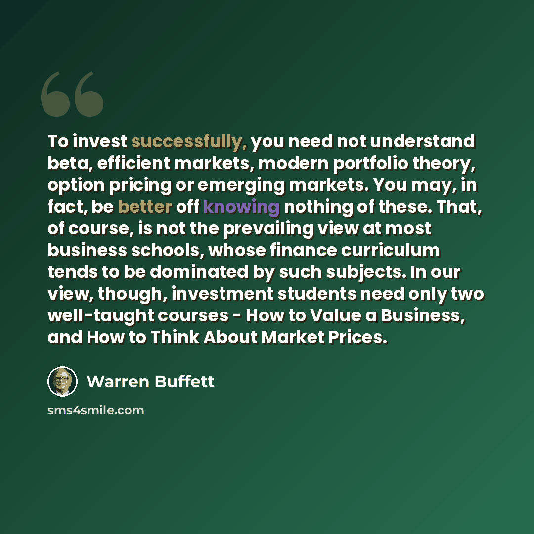 “To invest successfully, you need not understand beta, efficient markets, modern portfolio theory, option pricing or emerging markets. You may, in fact, be better off knowing nothing of these. That, of course, is not the prevailing view at most business schools, whose finance curriculum tends to be…” quote by Warren Buffett