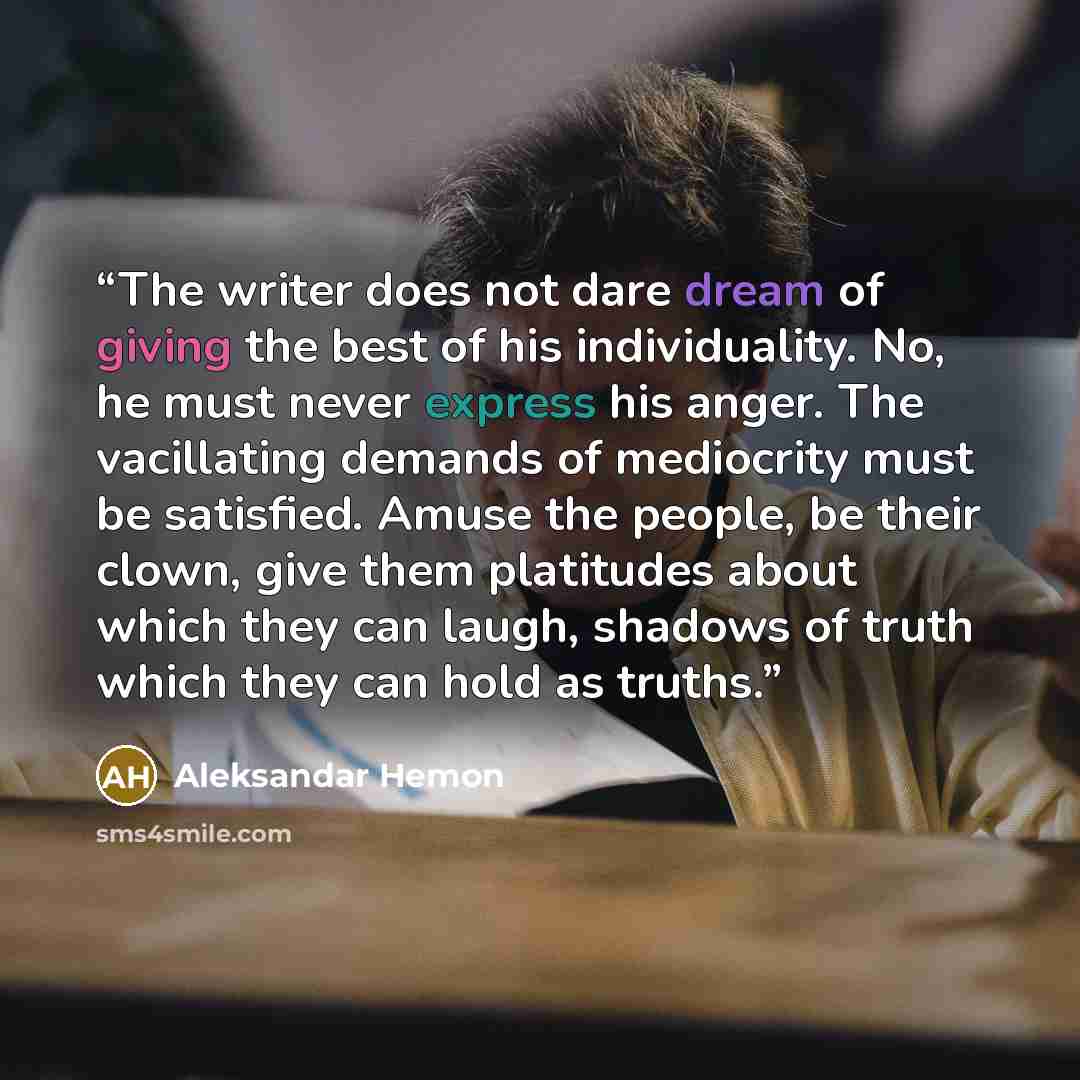 “The writer does not dare dream of giving the best of his individuality. No, he must never express his anger. The vacillating demands of mediocrity must be satisfied. Amuse the people, be their clown, give them platitudes about which they can laugh, shadows of truth which they can hold as truths.” quote by Aleksandar Hemon