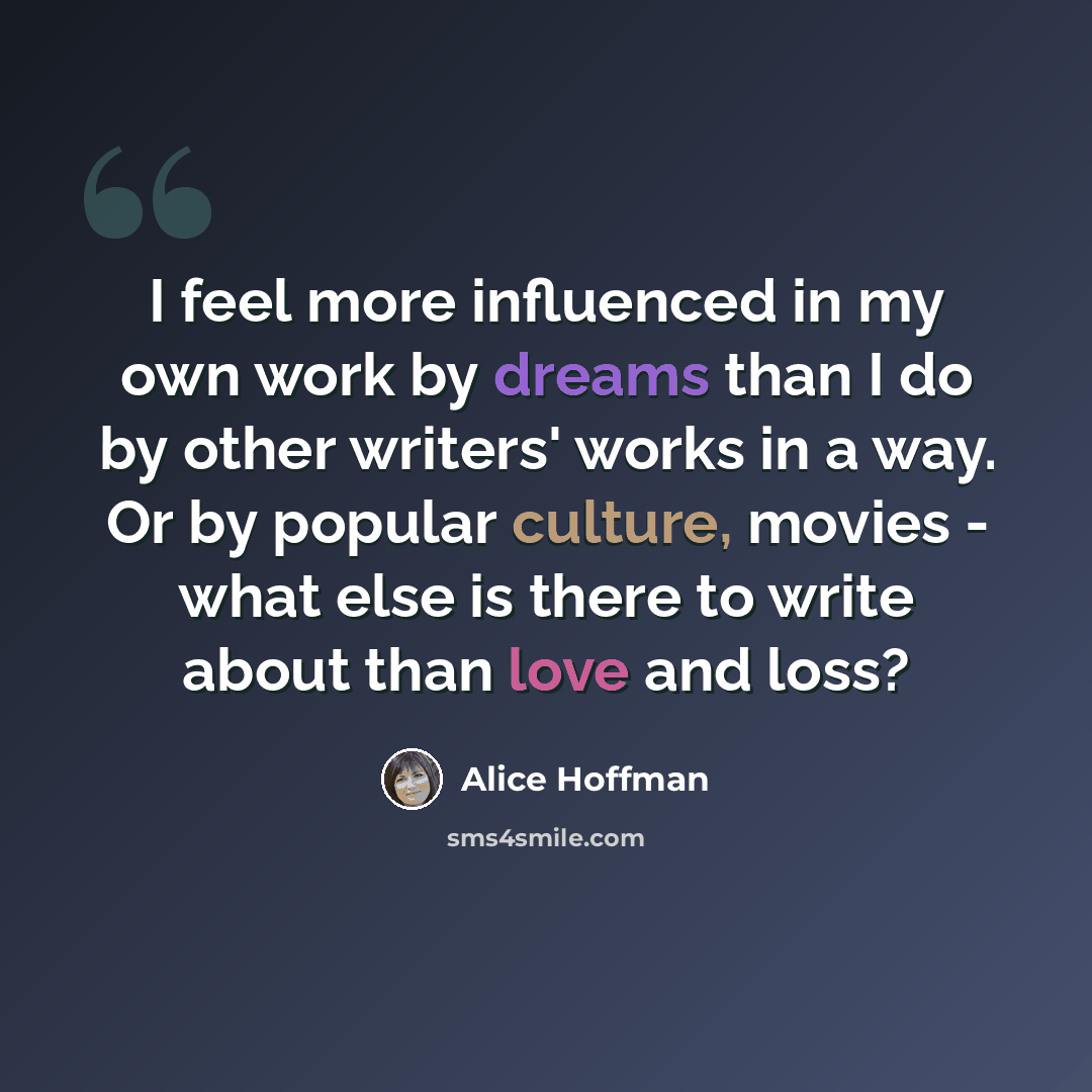 “I feel more influenced in my own work by dreams than I do by other writers' works in a way. Or by popular culture, movies - what else is there to write about than love and loss?” quote by Alice Hoffman