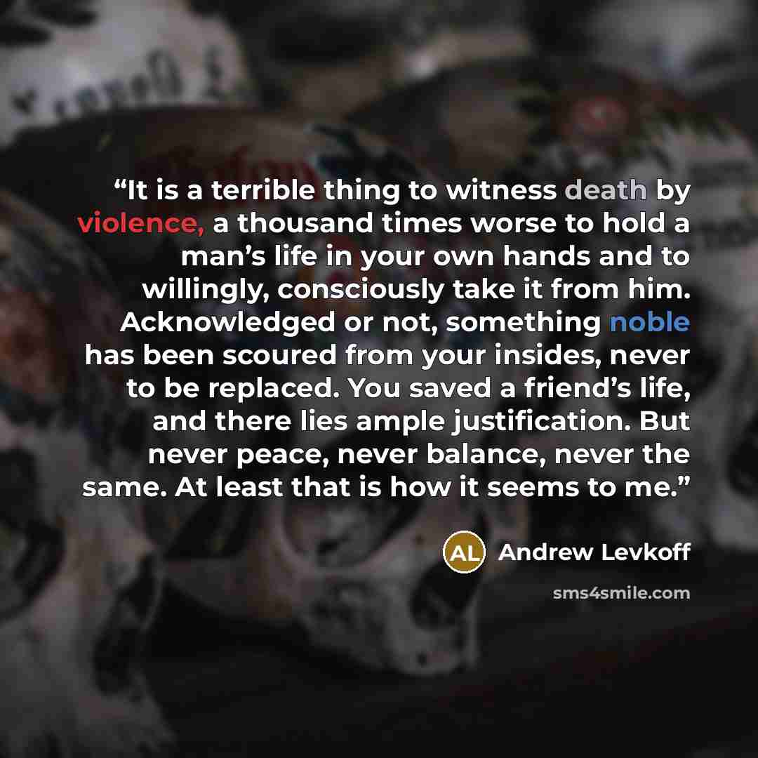 “It is a terrible thing to witness death by violence, a thousand times worse to hold a man’s life in your own hands and to willingly, consciously take it from him. Acknowledged or not, something noble has been scoured from your insides, never to be replaced. You saved a friend’s life, and there…” quote by Andrew Levkoff