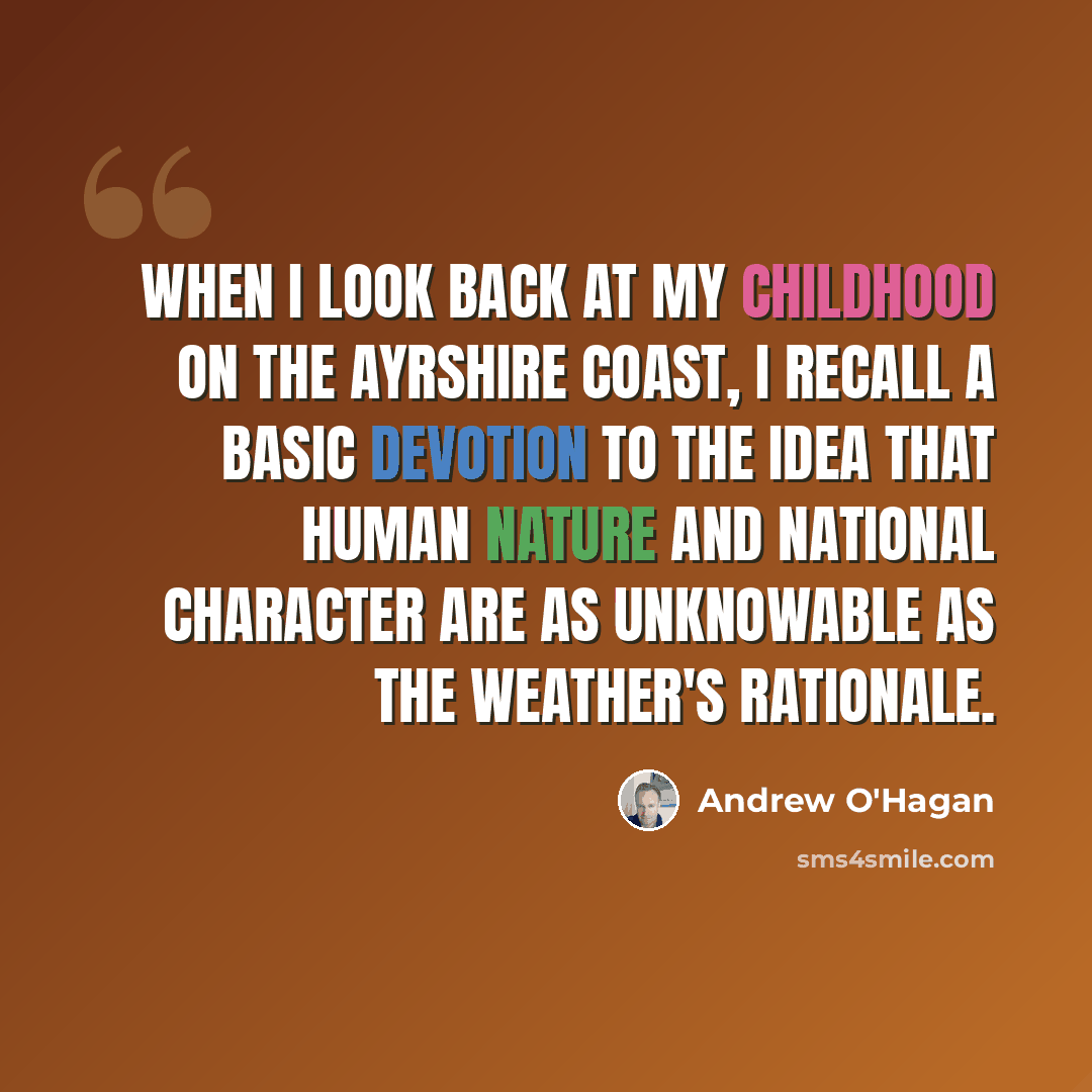 “When I look back at my childhood on the Ayrshire coast, I recall a basic devotion to the idea that human nature and national character are as unknowable as the weather's rationale.” quote by Andrew O'Hagan