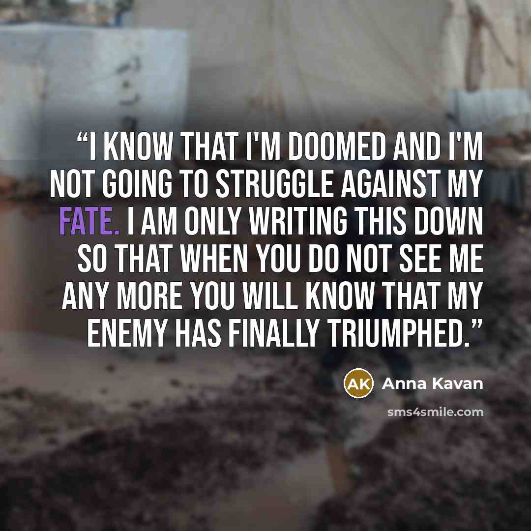 “I know that I'm doomed and I'm not going to struggle against my fate. I am only writing this down so that when you do not see me any more you will know that my enemy has finally triumphed.” quote by Anna Kavan