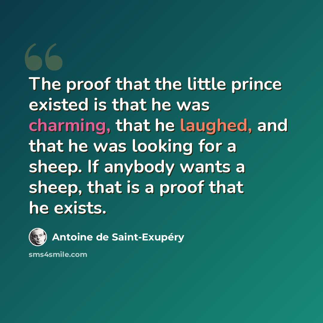 “The proof that the little prince existed is that he was charming, that he laughed, and that he was looking for a sheep. If anybody wants a sheep, that is a proof that he exists.” quote by Antoine de Saint-Exupery