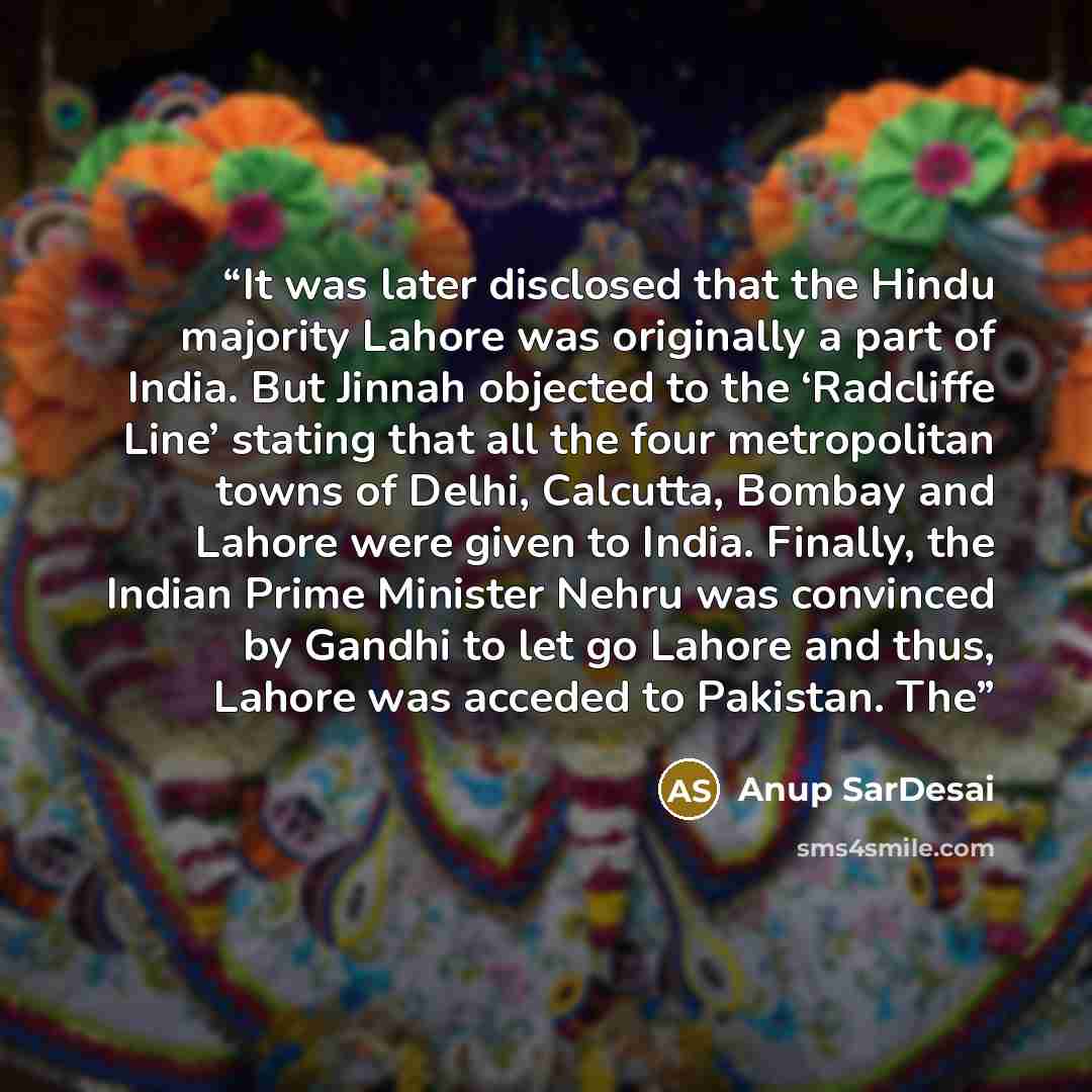 “It was later disclosed that the Hindu majority Lahore was originally a part of India. But Jinnah objected to the ‘Radcliffe Line’ stating that all the four metropolitan towns of Delhi, Calcutta, Bombay and Lahore were given to India. Finally, the Indian Prime Minister Nehru was convinced by Gandhi…” quote by Anup SarDesai