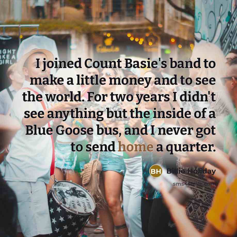 “I joined Count Basie's band to make a little money and to see the world. For two years I didn't see anything but the inside of a Blue Goose bus, and I never got to send home a quarter.” quote by Billie Holiday