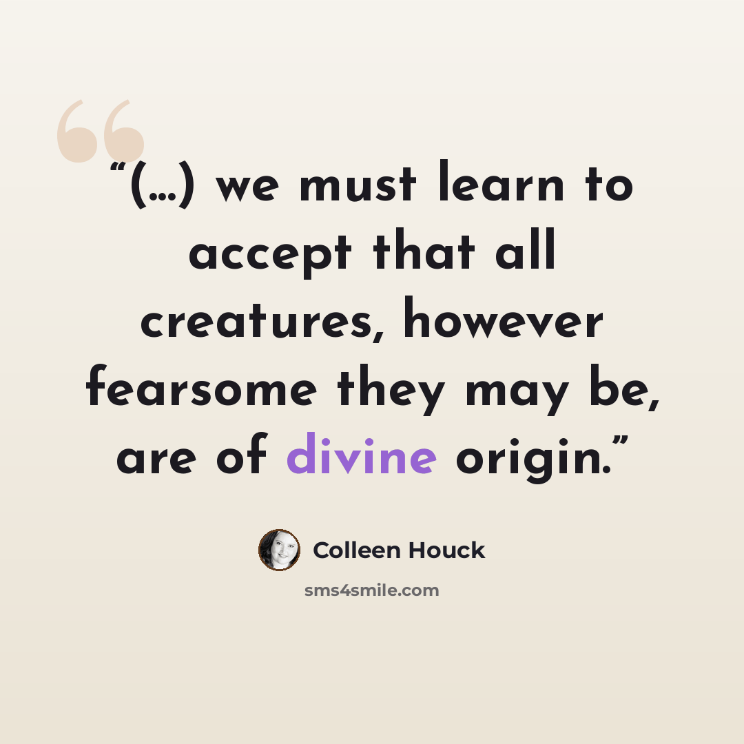 “(...) we must learn to accept that all creatures, however fearsome they may be, are of divine origin.” quote by Colleen Houck