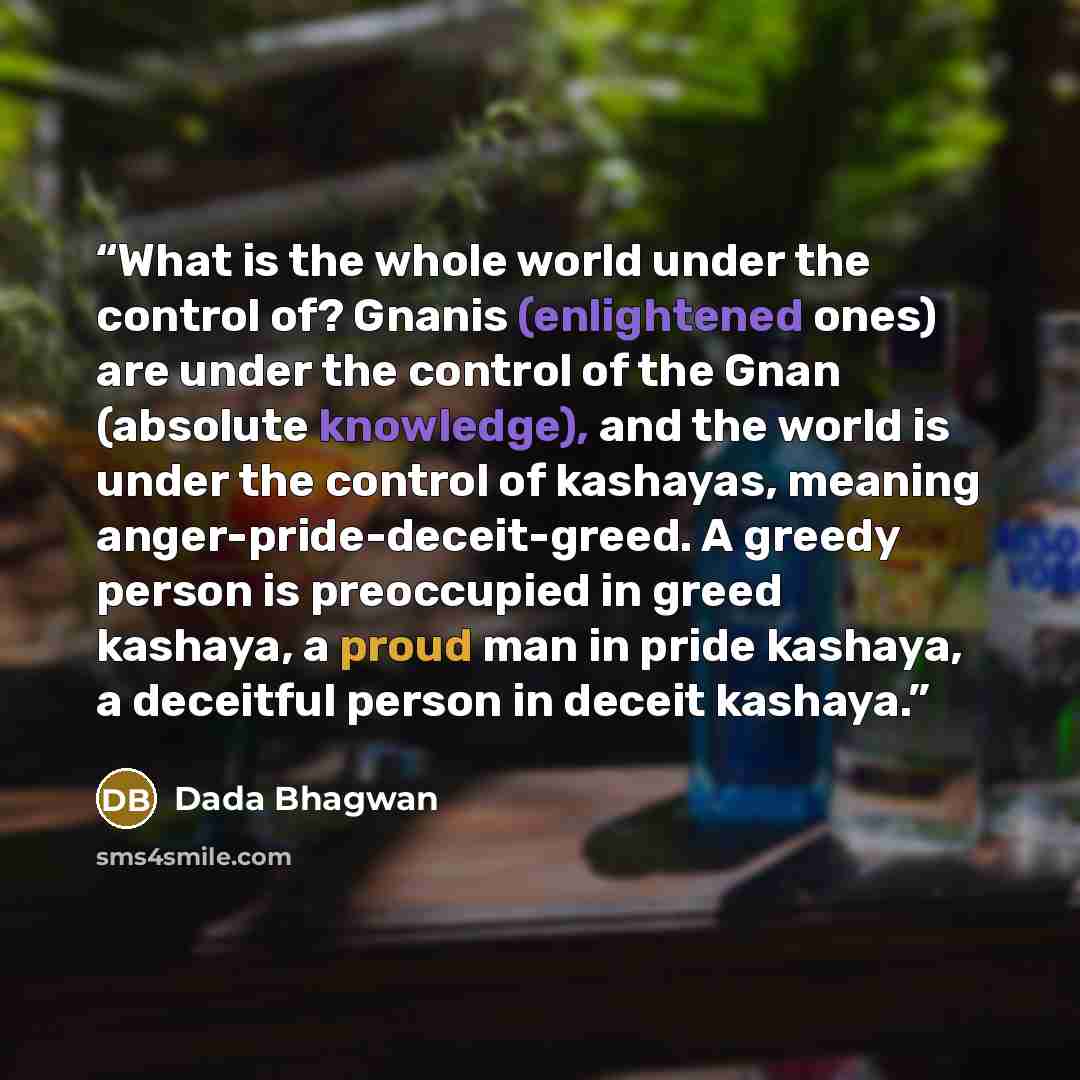 “What is the whole world under the control of? Gnanis (enlightened ones) are under the control of the Gnan (absolute knowledge), and the world is under the control of kashayas, meaning anger-pride-deceit-greed. A greedy person is preoccupied in greed kashaya, a proud man in pride kashaya, a…” quote by Dada Bhagwan