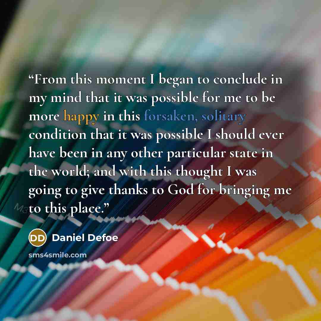“From this moment I began to conclude in my mind that it was possible for me to be more happy in this forsaken, solitary condition that it was possible I should ever have been in any other particular state in the world; and with this thought I was going to give thanks to God for bringing me to this…” quote by Daniel Defoe