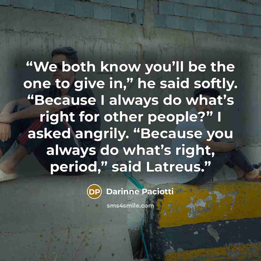 “We both know you’ll be the one to give in,” he said softly. “Because I always do what’s right for other people?” I asked angrily. “Because you always do what’s right, period,” said Latreus.” quote by Darinne Paciotti