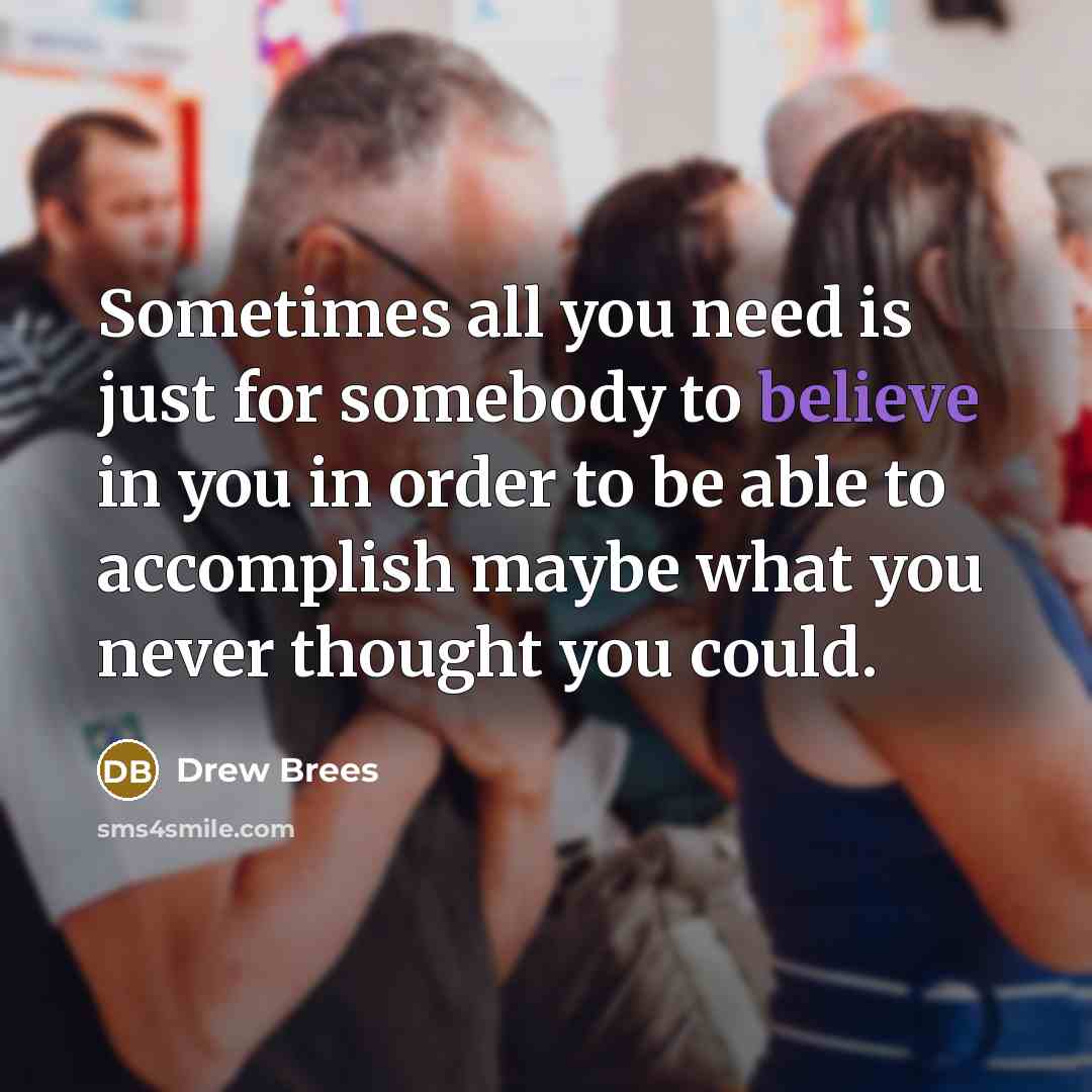 “Sometimes all you need is just for somebody to believe in you in order to be able to accomplish maybe what you never thought you could.” quote by Drew Brees