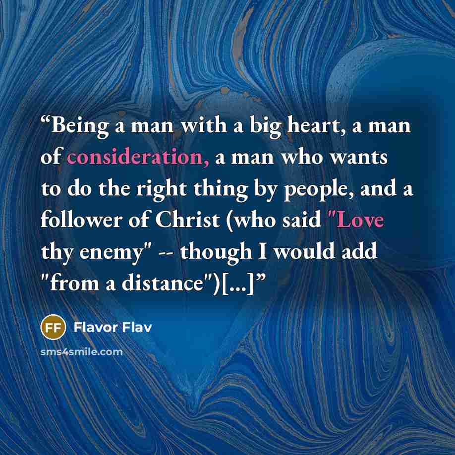 “Being a man with a big heart, a man of consideration, a man who wants to do the right thing by people, and a follower of Christ (who said "Love thy enemy" -- though I would add "from a distance")[...]” quote by Flavor Flav