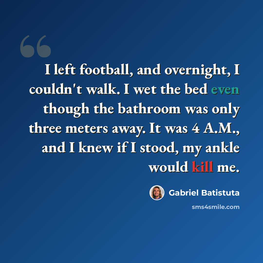 “I left football, and overnight, I couldn't walk. I wet the bed even though the bathroom was only three meters away. It was 4 A.M., and I knew if I stood, my ankle would kill me.” quote by Gabriel Batistuta