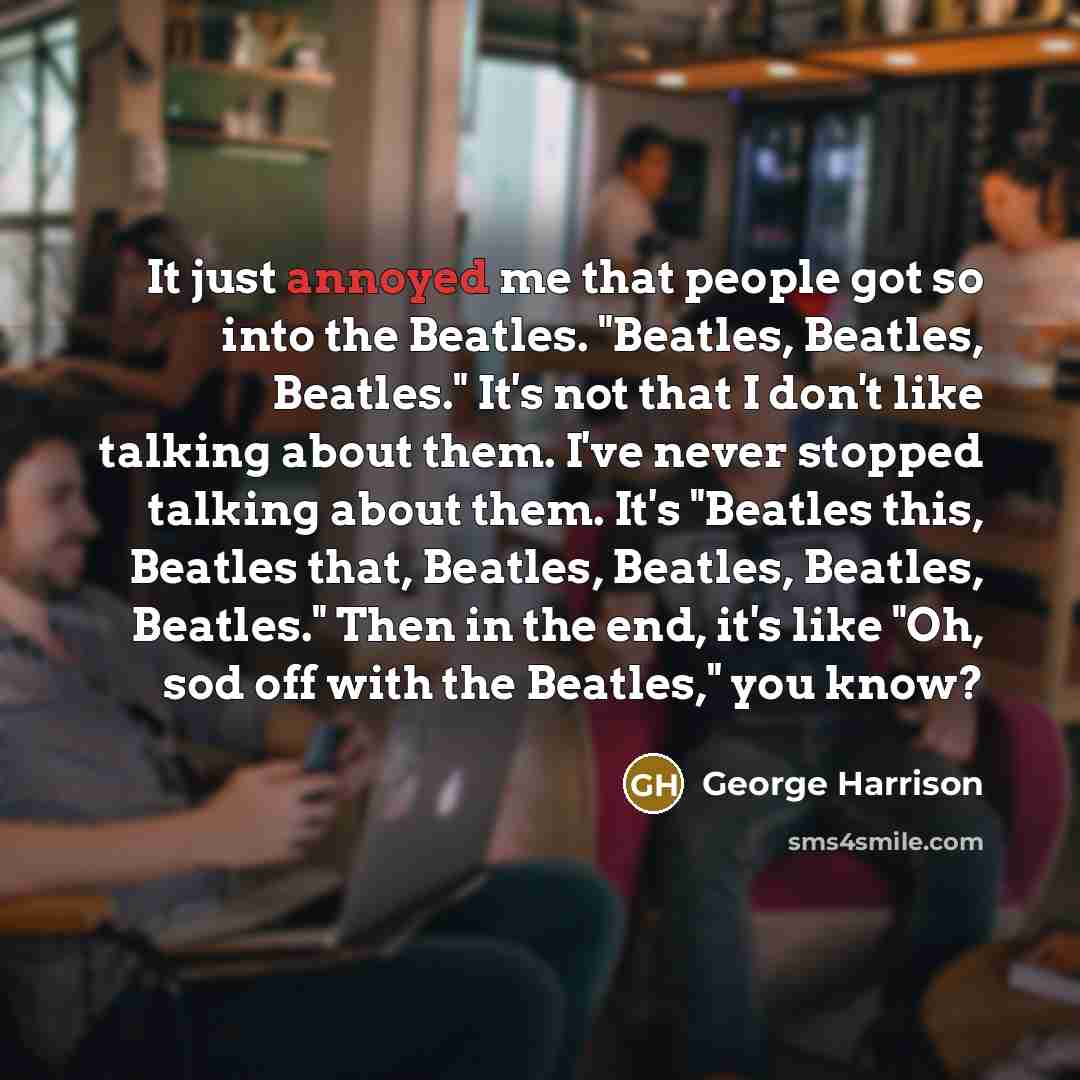 “It just annoyed me that people got so into the Beatles. "Beatles, Beatles, Beatles." It's not that I don't like talking about them. I've never stopped talking about them. It's "Beatles this, Beatles that, Beatles, Beatles, Beatles, Beatles." Then in the end, it's like "Oh, sod off with the…” quote by George Harrison