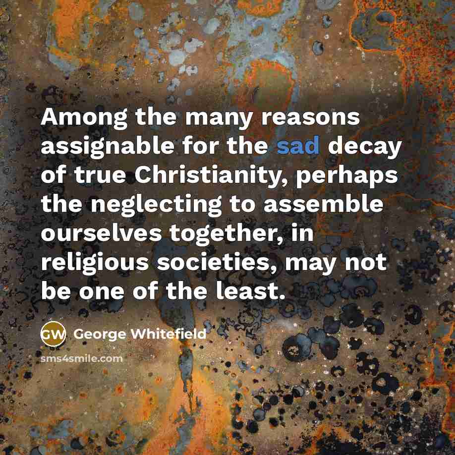 “Among the many reasons assignable for the sad decay of true Christianity, perhaps the neglecting to assemble ourselves together, in religious societies, may not be one of the least.” quote by George Whitefield