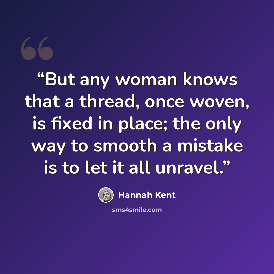 “But any woman knows that a thread, once woven, is fixed in place; the only way to smooth a mistake is to let it all unravel.” quote by Hannah Kent
