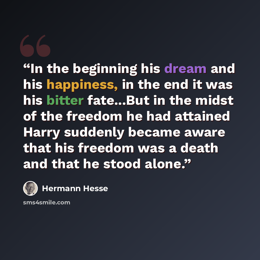 “In the beginning his dream and his happiness, in the end it was his bitter fate...But in the midst of the freedom he had attained Harry suddenly became aware that his freedom was a death and that he stood alone.” quote by Hermann Hesse