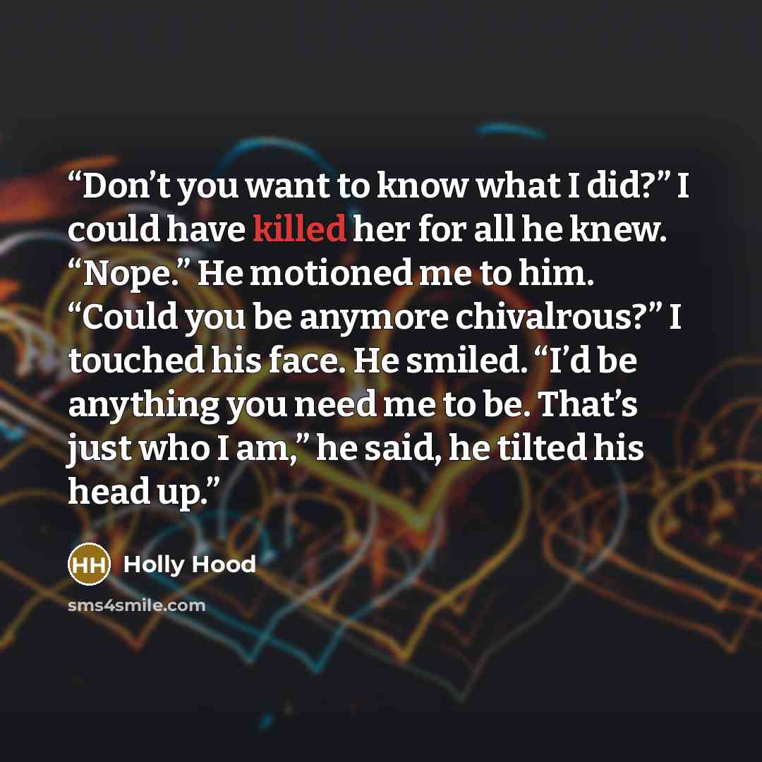 “Don’t you want to know what I did?” I could have killed her for all he knew. “Nope.” He motioned me to him. “Could you be anymore chivalrous?” I touched his face. He smiled. “I’d be anything you need me to be. That’s just who I am,” he said, he tilted his head up.” quote by Holly Hood
