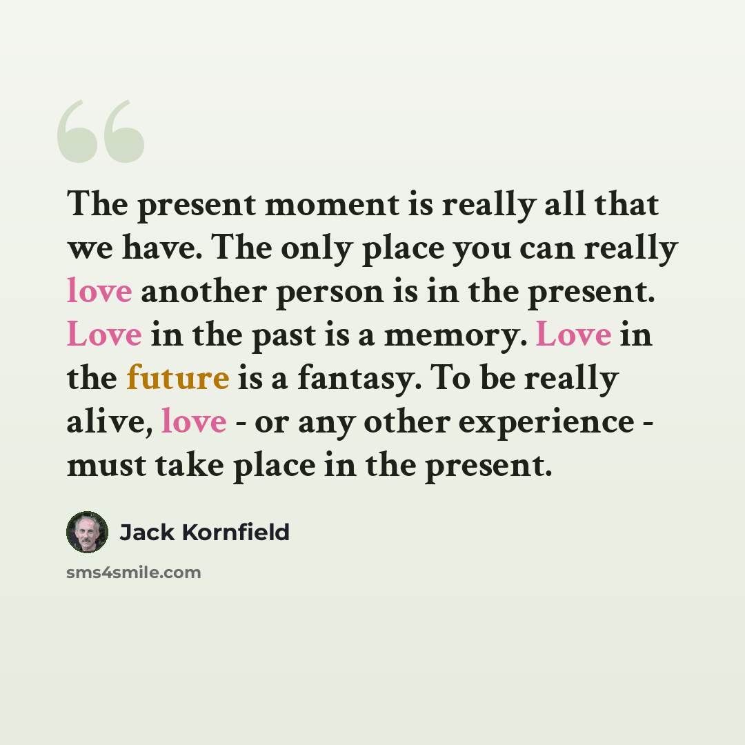 “The present moment is really all that we have. The only place you can really love another person is in the present. Love in the past is a memory. Love in the future is a fantasy. To be really alive, love - or any other experience - must take place in the present.” quote by Jack Kornfield