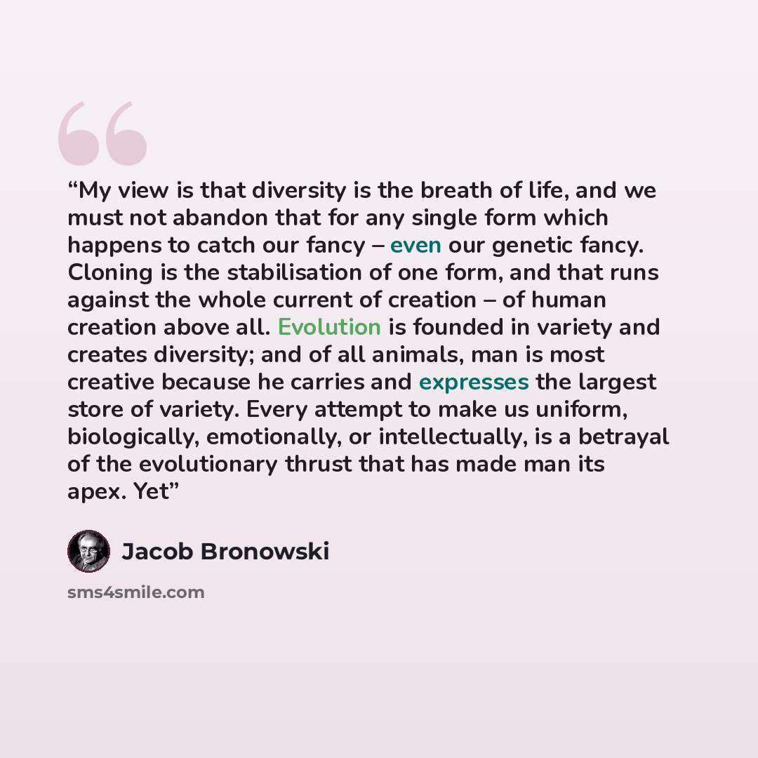 “My view is that diversity is the breath of life, and we must not abandon that for any single form which happens to catch our fancy – even our genetic fancy. Cloning is the stabilisation of one form, and that runs against the whole current of creation – of human creation above all. Evolution is…” quote by Jacob Bronowski