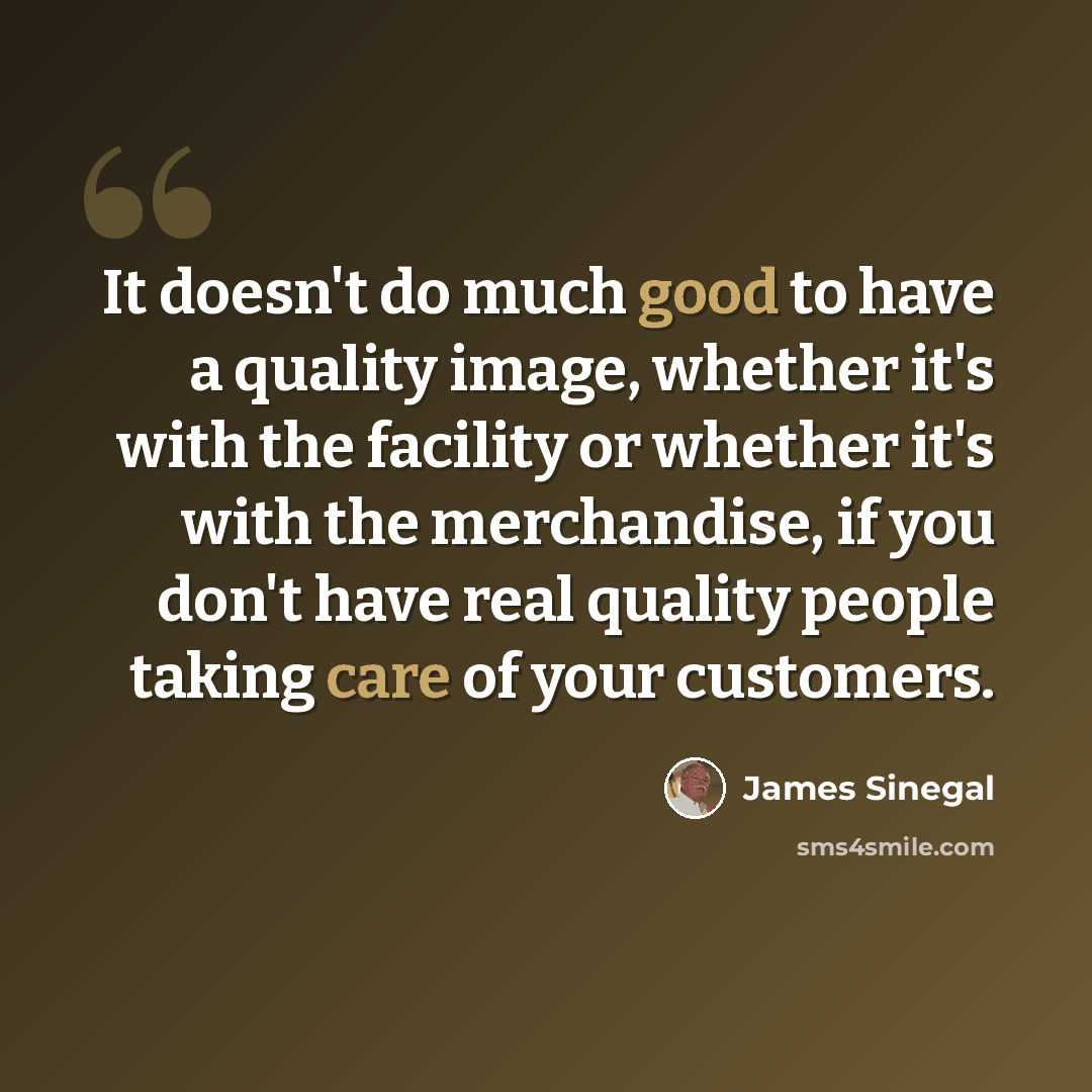 “It doesn't do much good to have a quality image, whether it's with the facility or whether it's with the merchandise, if you don't have real quality people taking care of your customers.” quote by James Sinegal