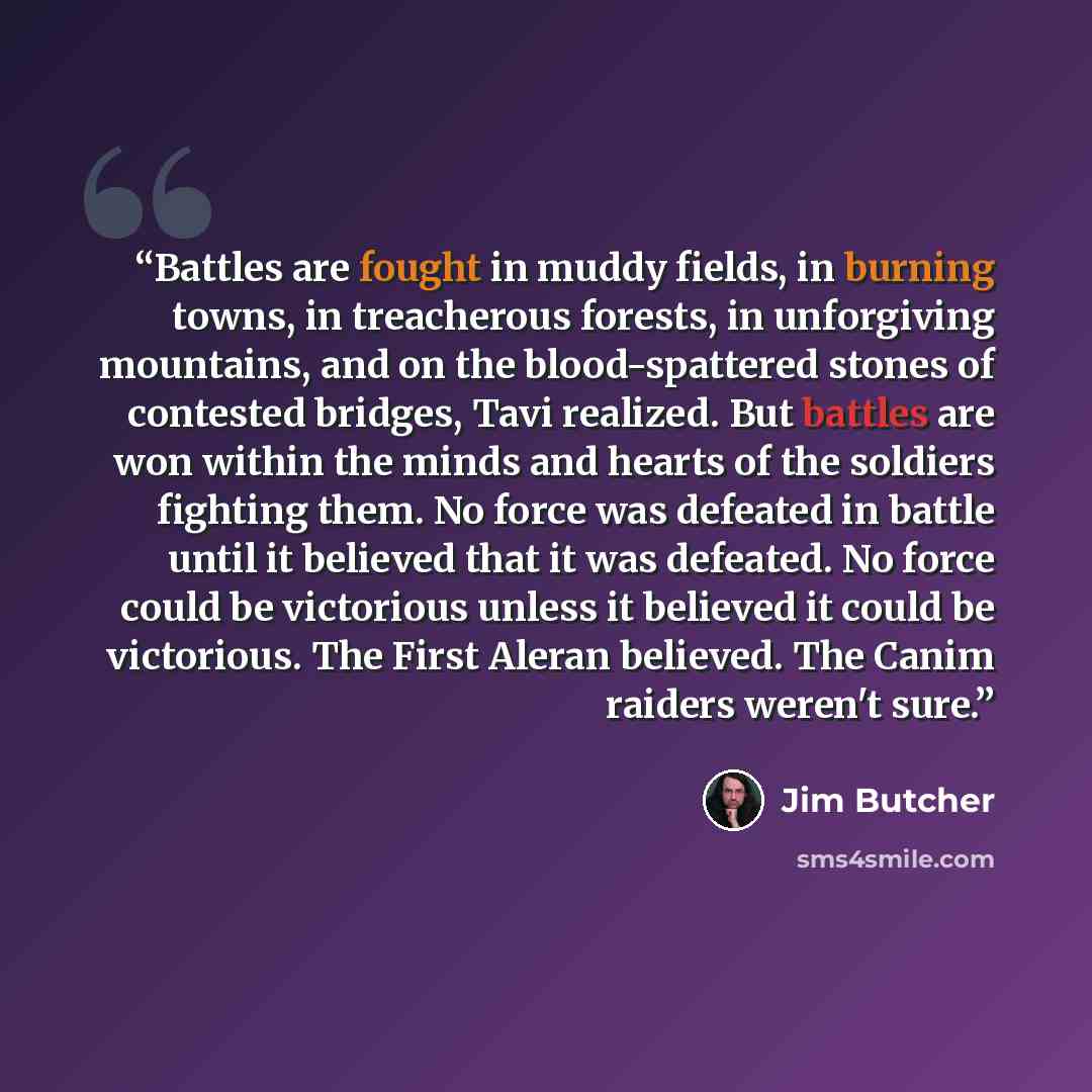 “Battles are fought in muddy fields, in burning towns, in treacherous forests, in unforgiving mountains, and on the blood-spattered stones of contested bridges, Tavi realized. But battles are won within the minds and hearts of the soldiers fighting them. No force was defeated in battle until it…” quote by Jim Butcher
