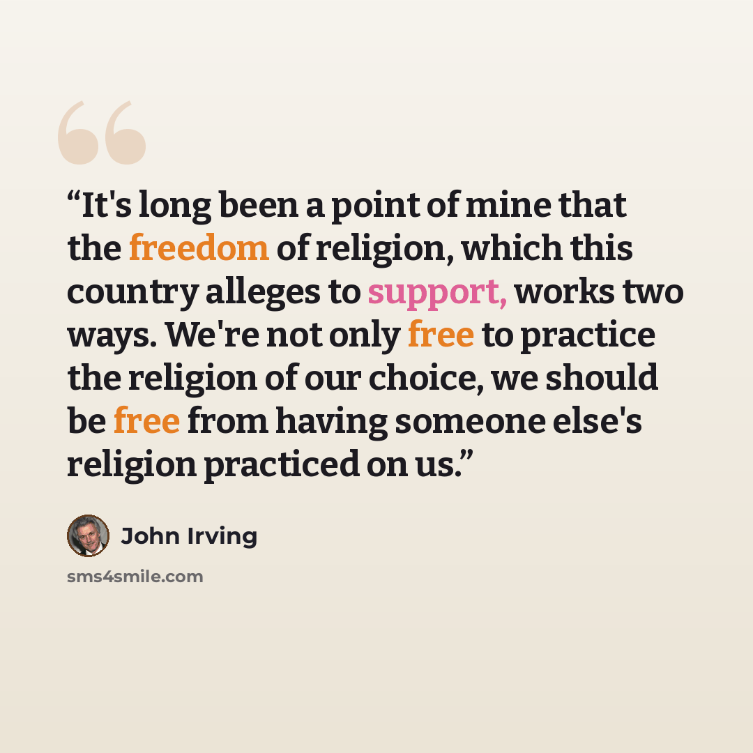 “It's long been a point of mine that the freedom of religion, which this country alleges to support, works two ways. We're not only free to practice the religion of our choice, we should be free from having someone else's religion practiced on us.” quote by John Irving