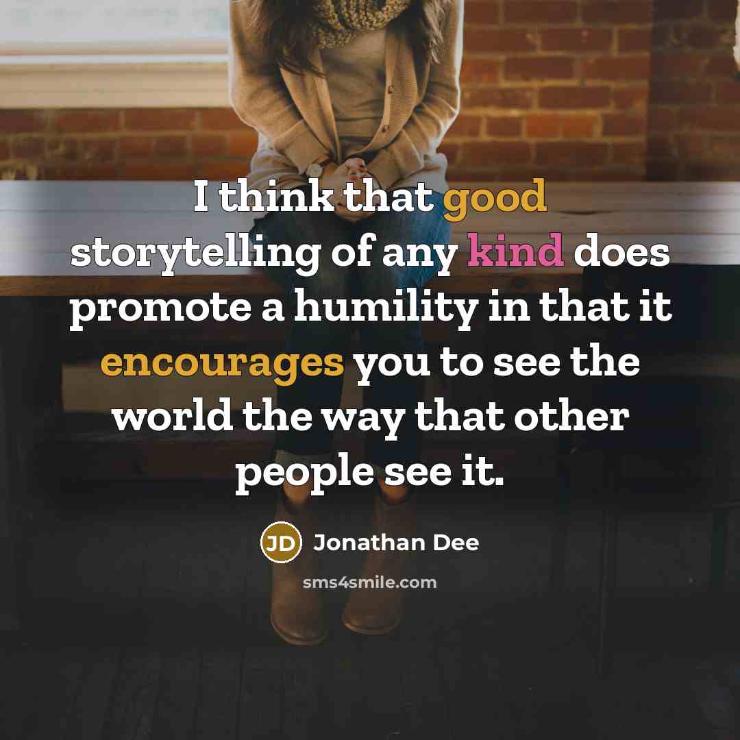 “I think that good storytelling of any kind does promote a humility in that it encourages you to see the world the way that other people see it.” quote by Jonathan Dee
