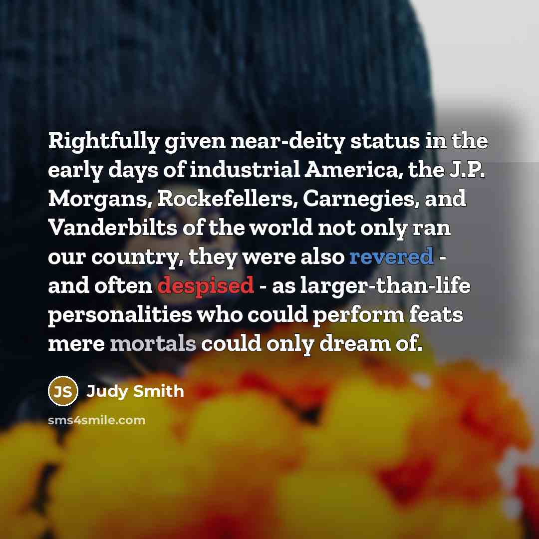 “Rightfully given near-deity status in the early days of industrial America, the J.P. Morgans, Rockefellers, Carnegies, and Vanderbilts of the world not only ran our country, they were also revered - and often despised - as larger-than-life personalities who could perform feats mere mortals could…” quote by Judy Smith